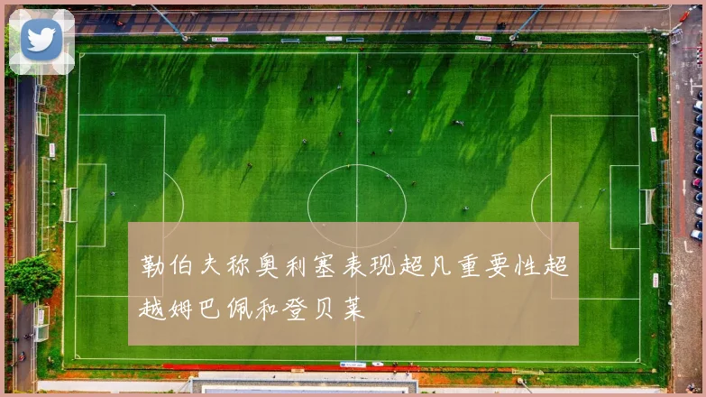 勒伯夫称奥利塞表现超凡重要性超越姆巴佩和登贝莱