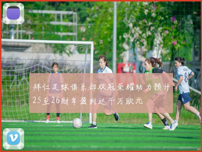 拜仁足球俱乐部双冠荣耀助力预计25至26财年盈利达千万欧元