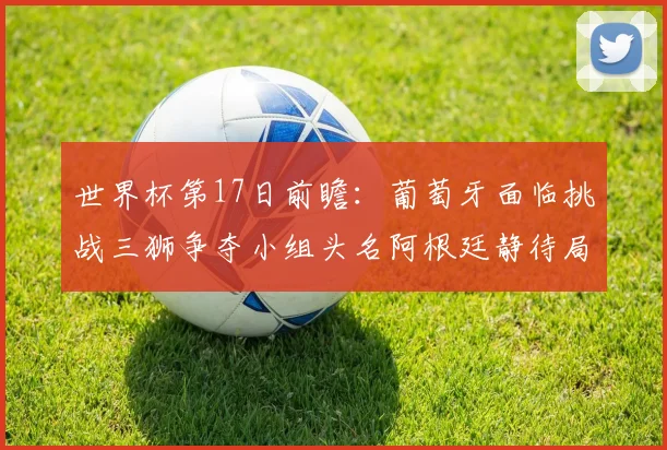 世界杯第17日前瞻：葡萄牙面临挑战三狮争夺小组头名阿根廷静待局势变化