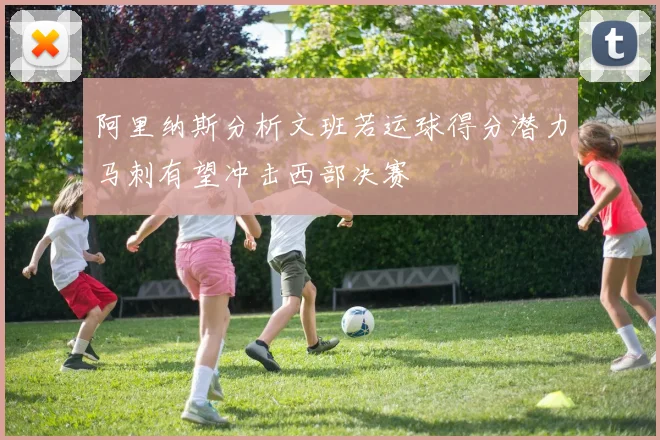 阿里纳斯分析文班若运球得分潜力马刺有望冲击西部决赛