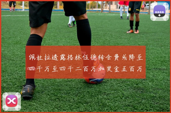 佩杜拉透露格林伍德转会费或降至四千万至四千二百万加奖金五百万至六百万