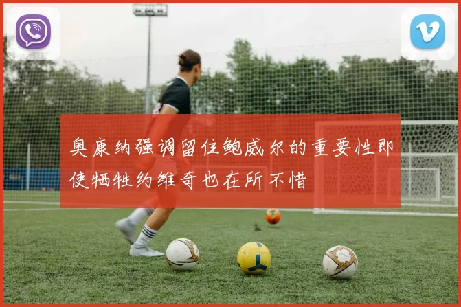 奥康纳强调留住鲍威尔的重要性即使牺牲约维奇也在所不惜