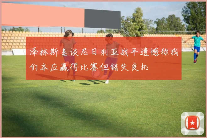 泽林斯基谈尼日利亚战平遗憾称我们本应赢得比赛但错失良机