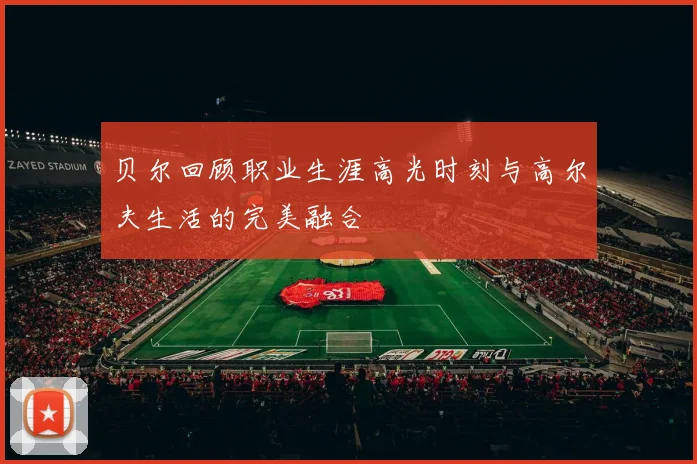 贝尔回顾职业生涯高光时刻与高尔夫生活的完美融合