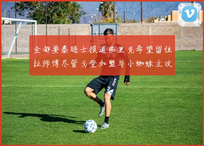 全都要泰晤士报道弗里克希望留住拉师傅尽管戈登加盟与小蜘蛛主攻