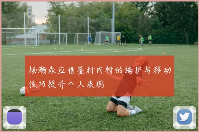 杨瀚森应借鉴科内特的掩护与移动技巧提升个人表现