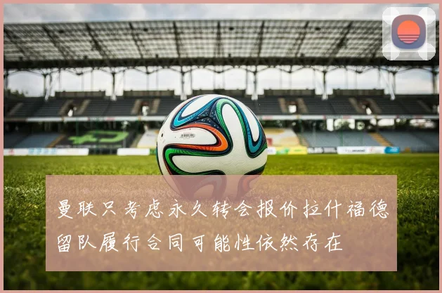 曼联只考虑永久转会报价拉什福德留队履行合同可能性依然存在