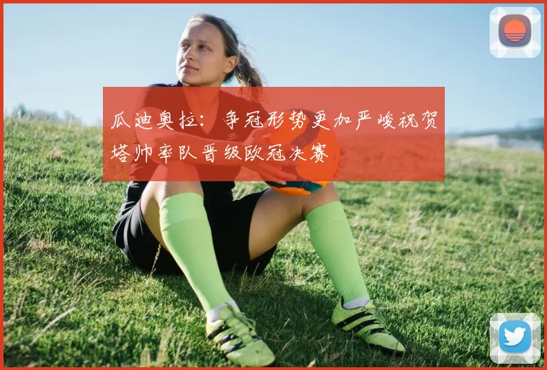 瓜迪奥拉：争冠形势更加严峻祝贺塔帅率队晋级欧冠决赛