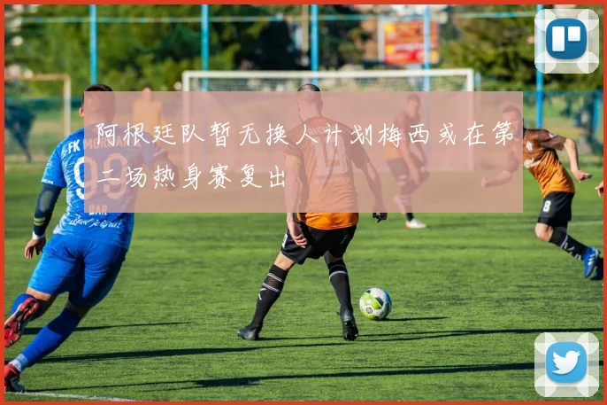 阿根廷队暂无换人计划梅西或在第二场热身赛复出
